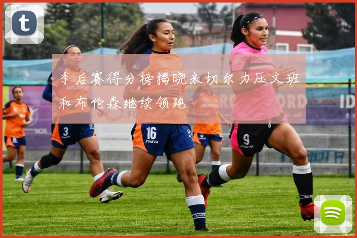 季后赛得分榜揭晓米切尔力压文班和布伦森继续领跑