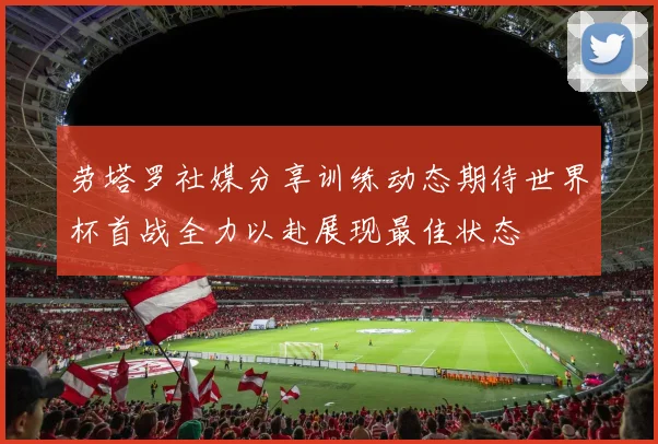 劳塔罗社媒分享训练动态期待世界杯首战全力以赴展现最佳状态