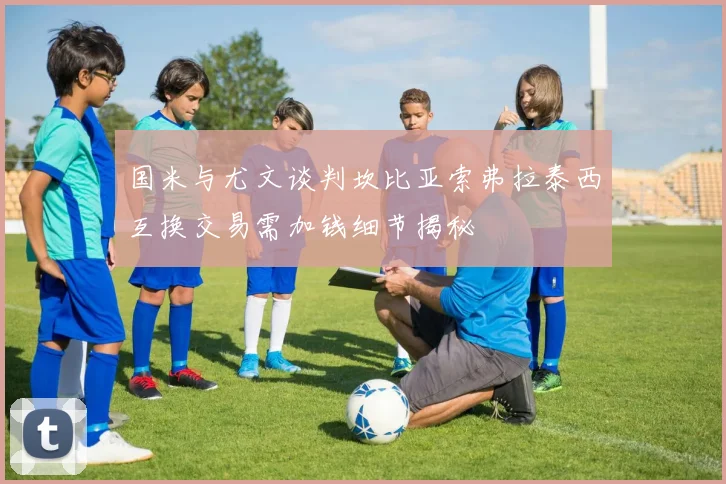国米与尤文谈判坎比亚索弗拉泰西互换交易需加钱细节揭秘