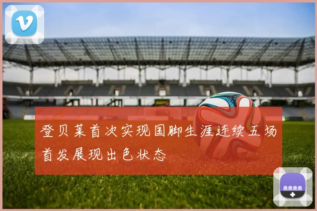 登贝莱首次实现国脚生涯连续五场首发展现出色状态