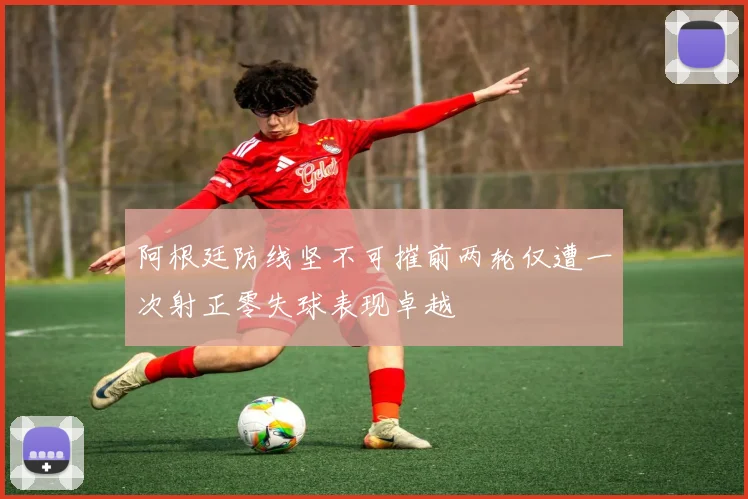 阿根廷防线坚不可摧前两轮仅遭一次射正零失球表现卓越