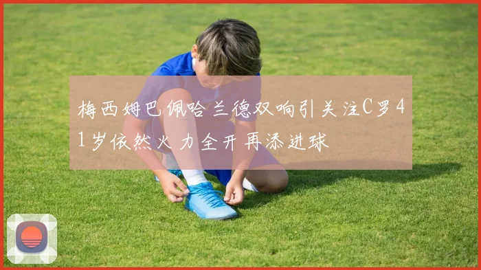 梅西姆巴佩哈兰德双响引关注C罗41岁依然火力全开再添进球