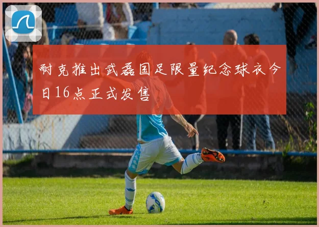 耐克推出武磊国足限量纪念球衣今日16点正式发售