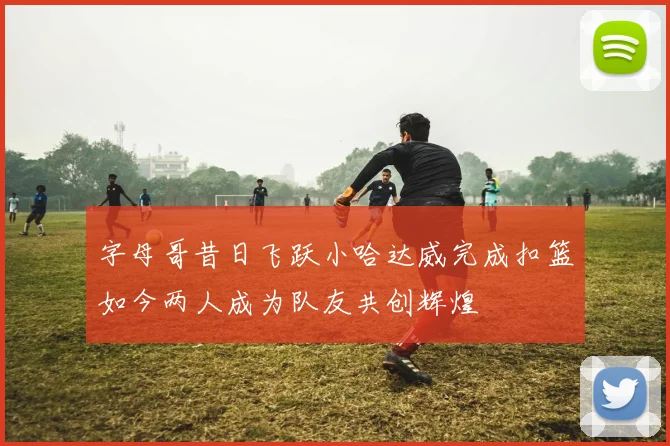 字母哥昔日飞跃小哈达威完成扣篮如今两人成为队友共创辉煌