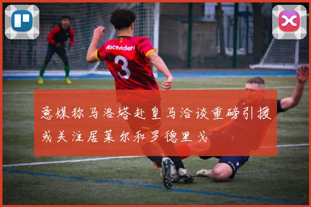 意媒称马洛塔赴皇马洽谈重磅引援或关注居莱尔和罗德里戈