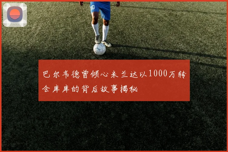 巴尔韦德曾倾心米兰达以1000万转会库库的背后故事揭秘